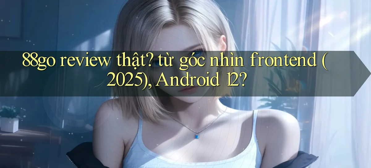 88go review thật từ góc nhìn frontend (2025), Android 12