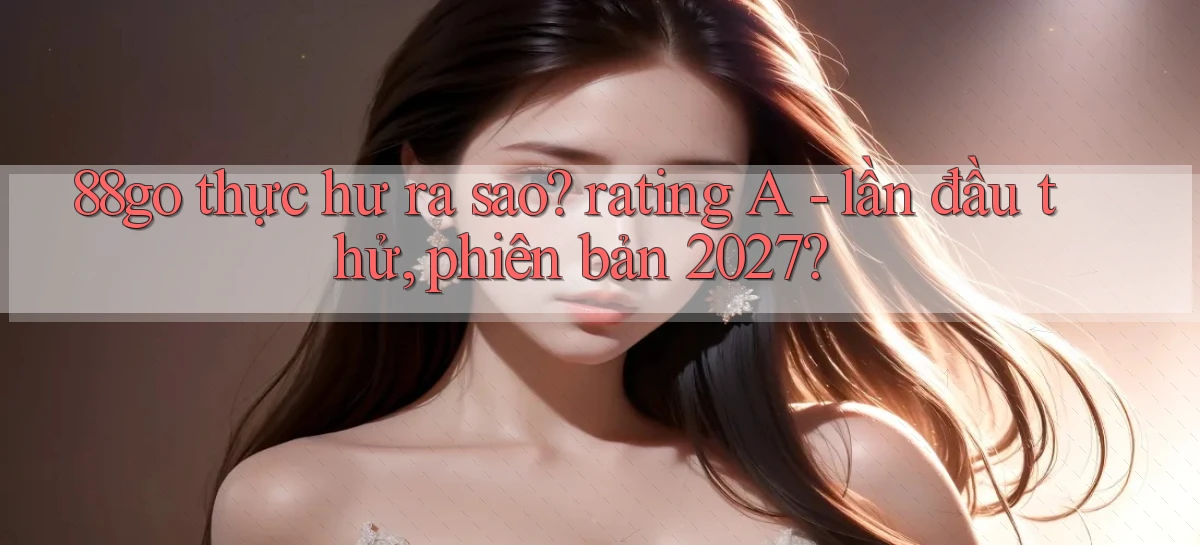 88go thực hư ra sao rating A   lần đầu thử, phiên bản 2027
