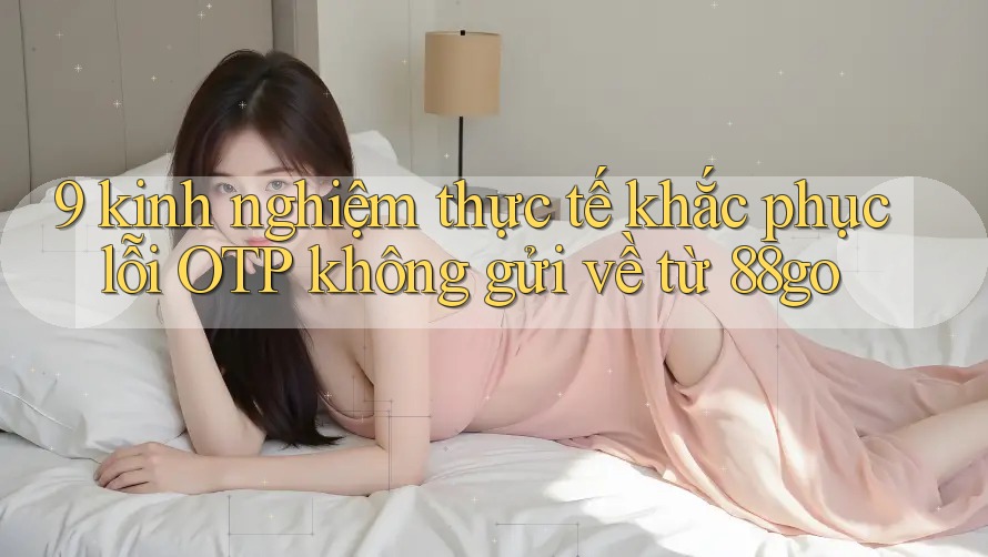 9 kinh nghiệm thực tế khắc phục lỗi OTP không gửi về từ 88go