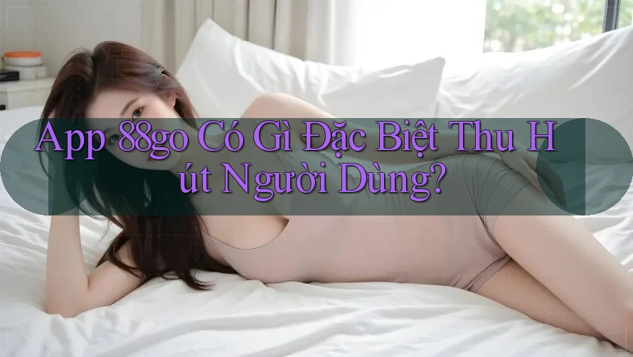App 88go Có Gì Đặc Biệt Thu Hút Người Dùng? App 88go Có Gì Đặc Biệt Thu Hút Người Dùng?