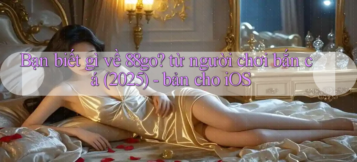 Bạn biết gì về 88go từ người chơi bắn cá (2025)   bản cho iOS