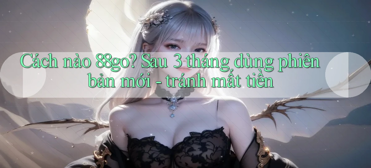 Cách nào 88go sau 3 tháng dùng phiên bản mới   tránh mất tiền