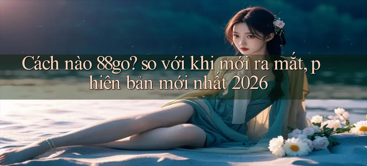 Cách nào 88go so với khi mới ra mắt, phiên bản mới nhất 2026