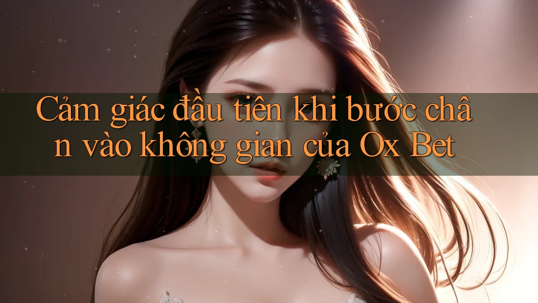 Cảm giác đầu tiên khi bước chân vào không gian của Ox Bet Cảm giác đầu tiên khi bước chân vào không gian của Ox Bet