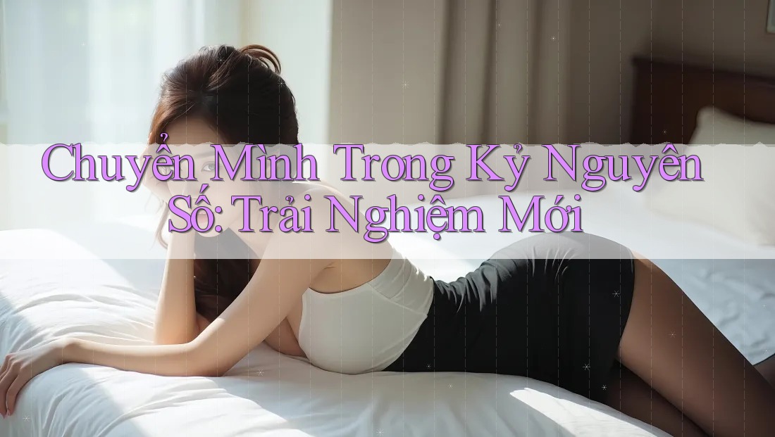 Chuyển Mình Trong Kỷ Nguyên Số: Trải Nghiệm Mới Chuyển Mình Trong Kỷ Nguyên Số: Trải Nghiệm Mới