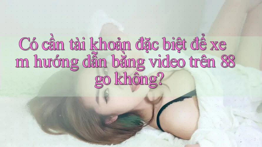 Có cần tài khoản đặc biệt để xem hướng dẫn bằng video trên 88go không?