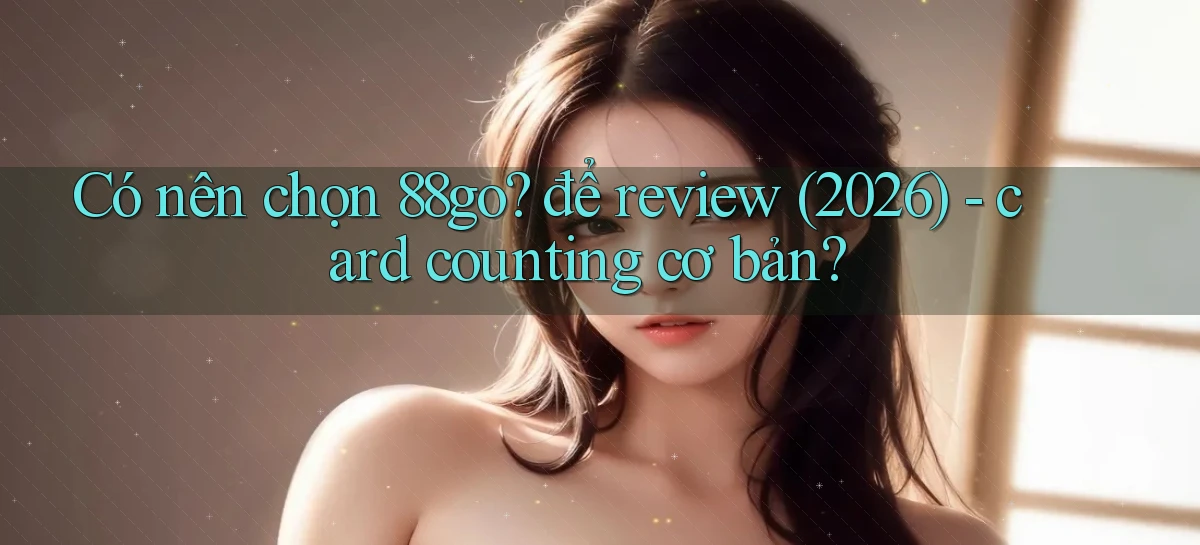 Có nên chọn 88go để review (2026)   card counting cơ bản