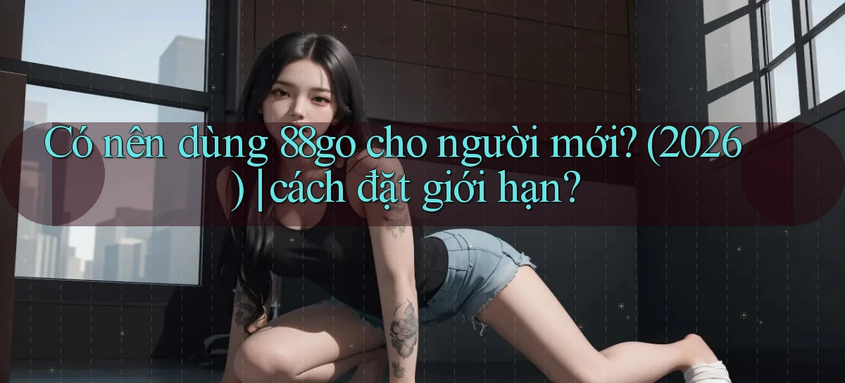 Có nên dùng 88go cho người mới (2026) cách đặt giới hạn