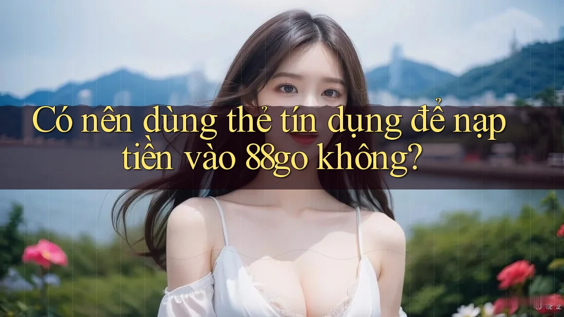 Có nên dùng thẻ tín dụng để nạp tiền vào 88go không? Có nên dùng thẻ tín dụng để nạp tiền vào 88go không?