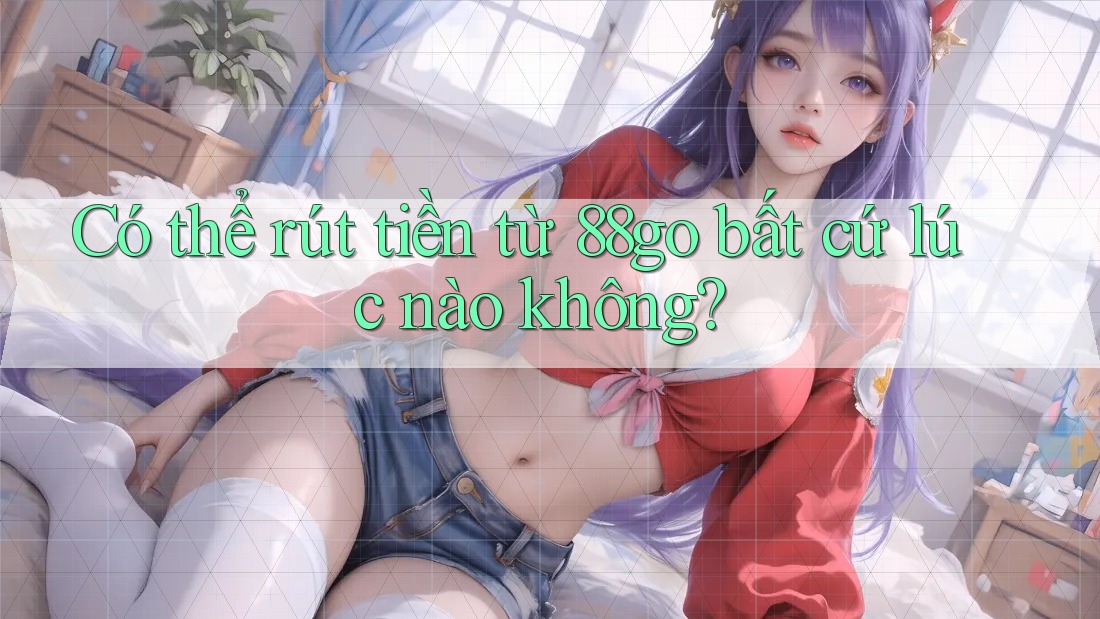 Có thể rút tiền từ 88go bất cứ lúc nào không? Có thể rút tiền từ 88go bất cứ lúc nào không?