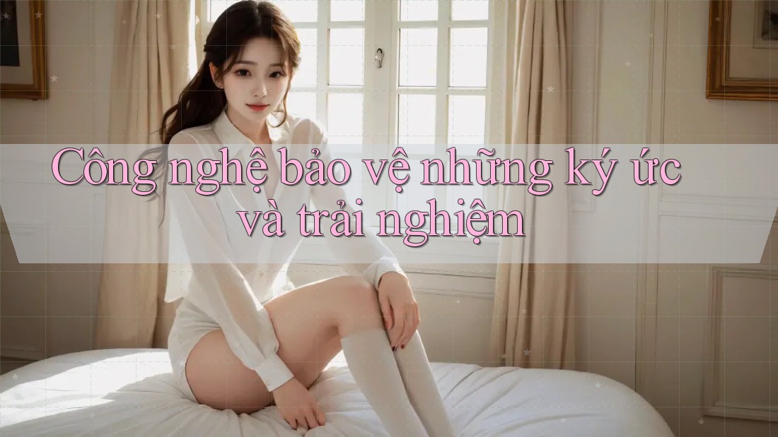 Công nghệ bảo vệ những ký ức và trải nghiệm Công nghệ bảo vệ những ký ức và trải nghiệm