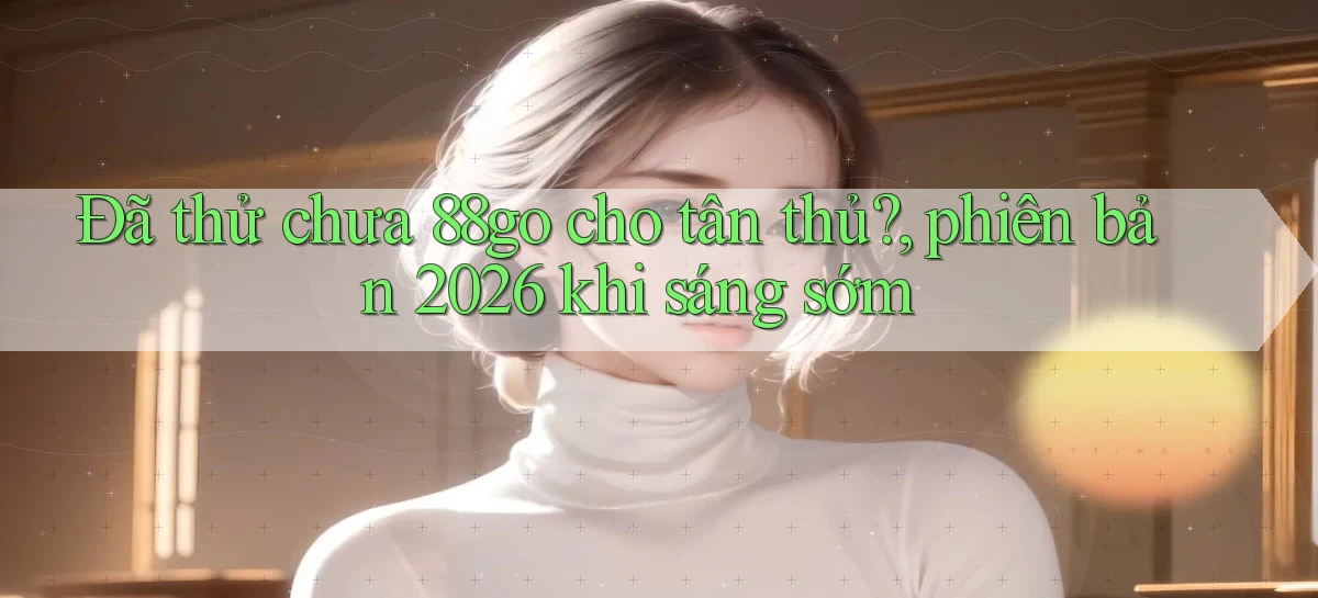 Đã thử chưa 88go cho tân thủ, phiên bản 2026 khi sáng sớm
