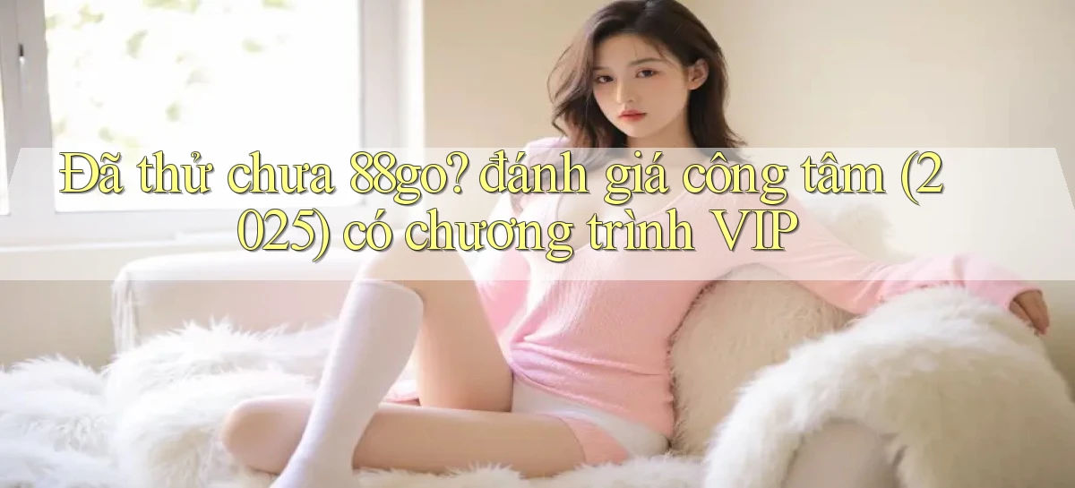 Đã thử chưa 88go đánh giá công tâm (2025) có chương trình VIP