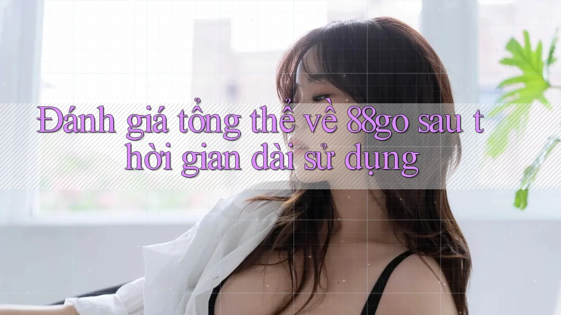 Đánh giá tổng thể về 88go sau thời gian dài sử dụng Đánh giá tổng thể về 88go sau thời gian dài sử dụng