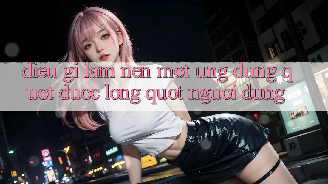 Điều Gì Làm Nên Một Ứng Dụng " Được Lòng" Người Dùng?