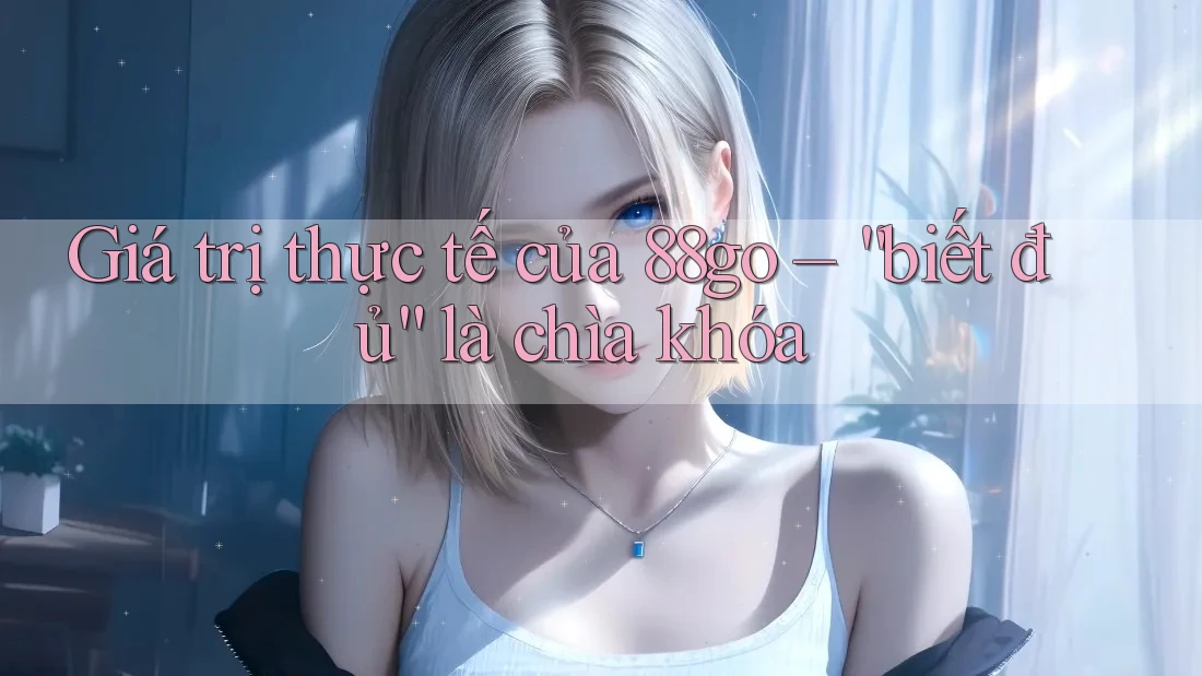 Giá trị thực tế của 88go – “biết đủ” là chìa khóa Giá trị thực tế của 88go – “biết đủ” là chìa khóa