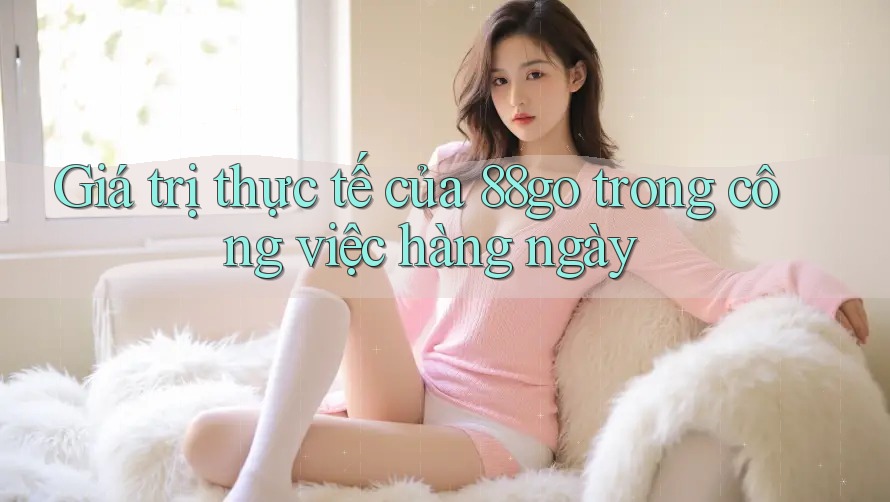 Giá trị thực tế của 88go trong công việc hàng ngày Giá trị thực tế của 88go trong công việc hàng ngày