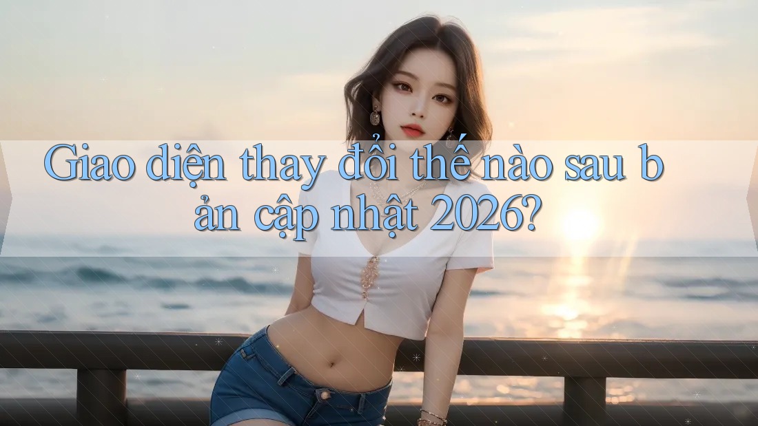 Giao diện thay đổi thế nào sau bản cập nhật 2026? Giao diện thay đổi thế nào sau bản cập nhật 2026?