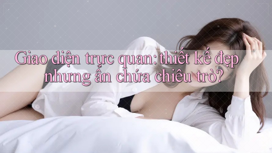 Giao diện trực quan: thiết kế đẹp nhưng ẩn chứa chiêu trò?