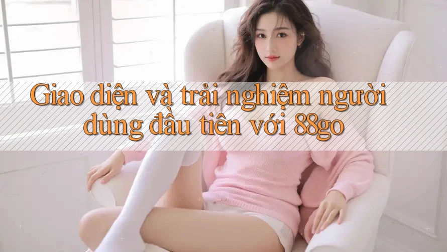 Giao diện và trải nghiệm người dùng đầu tiên với 88go Giao diện và trải nghiệm người dùng đầu tiên với 88go