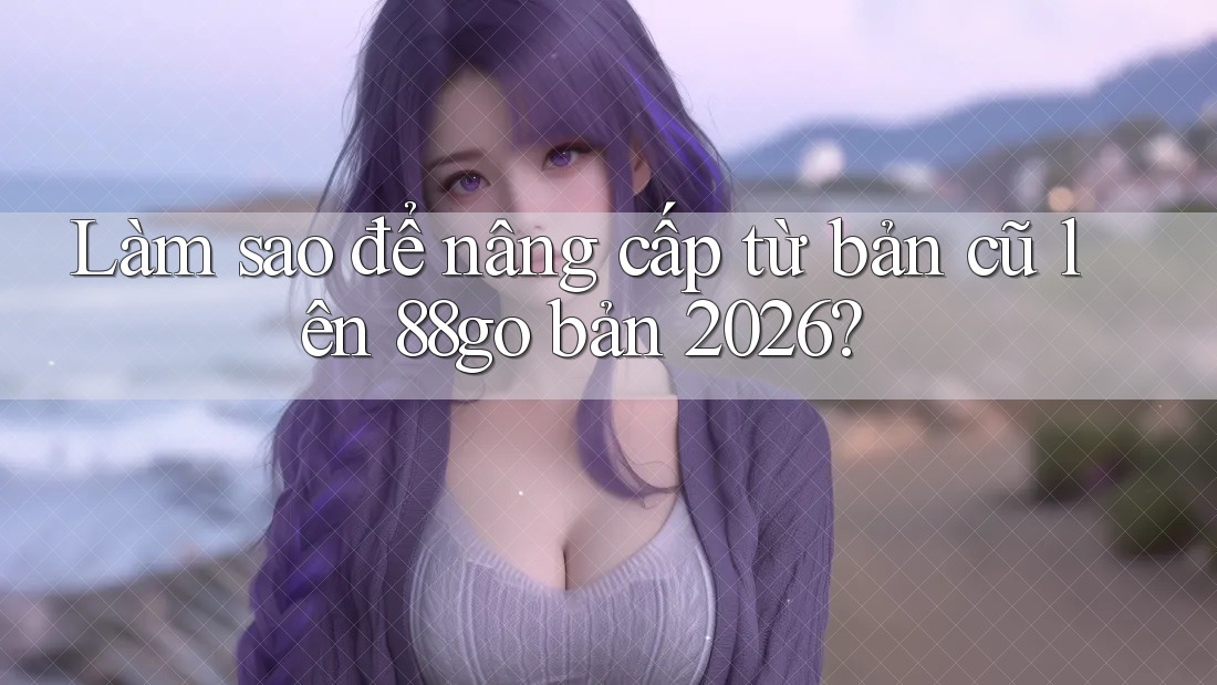 Làm sao để nâng cấp từ bản cũ lên 88go bản 2026? Làm sao để nâng cấp từ bản cũ lên 88go bản 2026?