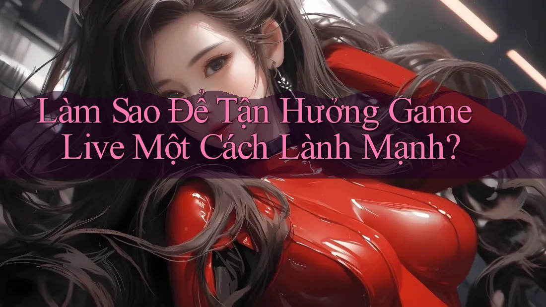 Làm Sao Để Tận Hưởng Game Live Một Cách Lành Mạnh?