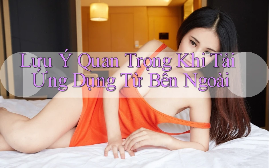 Lưu Ý Quan Trọng Khi Tải Ứng Dụng Từ Bên Ngoài Lưu Ý Quan Trọng Khi Tải Ứng Dụng Từ Bên Ngoài