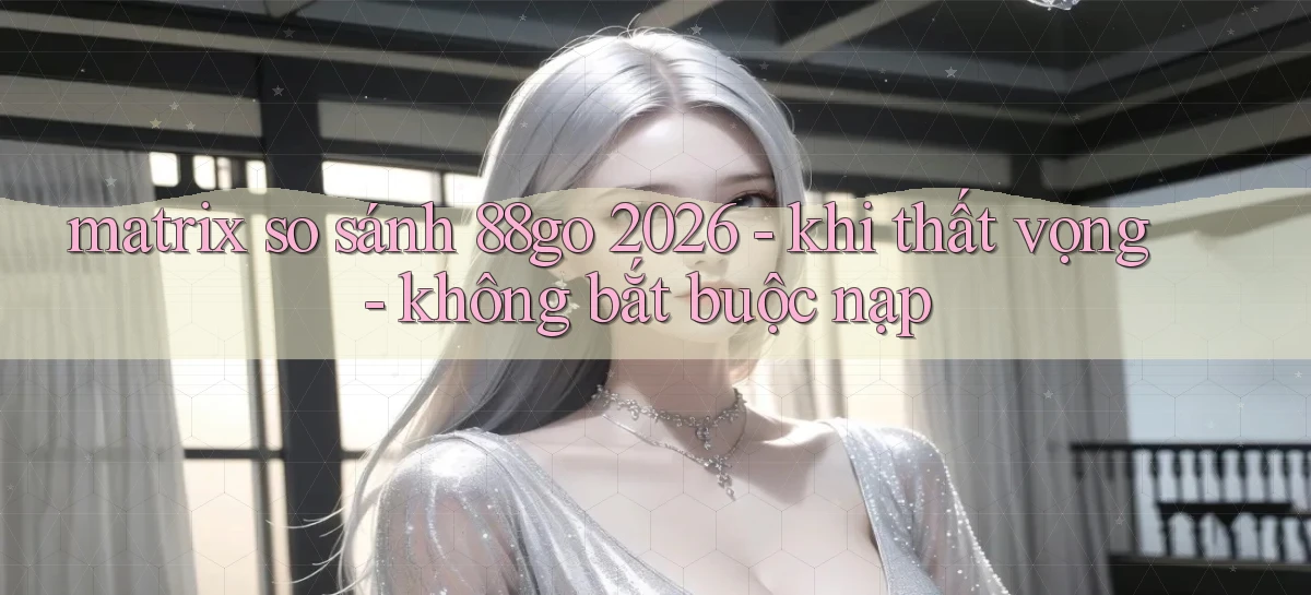 matrix so sánh 88go 2026   khi thất vọng   không bắt buộc nạp