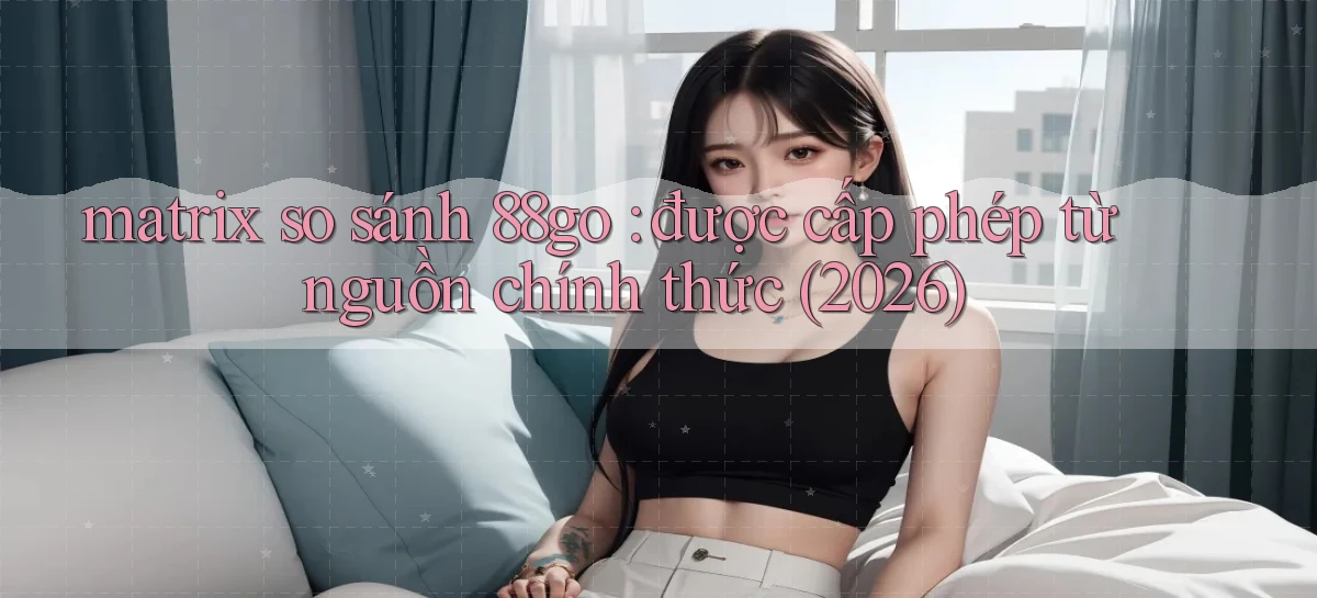 matrix so sánh 88go được cấp phép từ nguồn chính thức (2026)