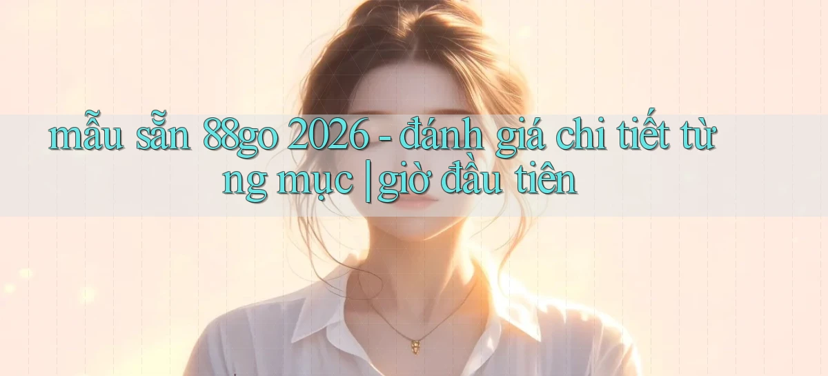 mẫu sẵn 88go 2026   đánh giá chi tiết từng mục giờ đầu tiên