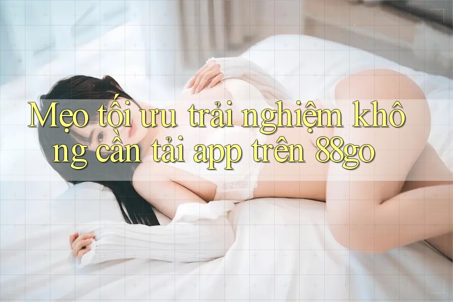 Mẹo tối ưu trải nghiệm không cần tải app trên 88go Mẹo tối ưu trải nghiệm không cần tải app trên 88go