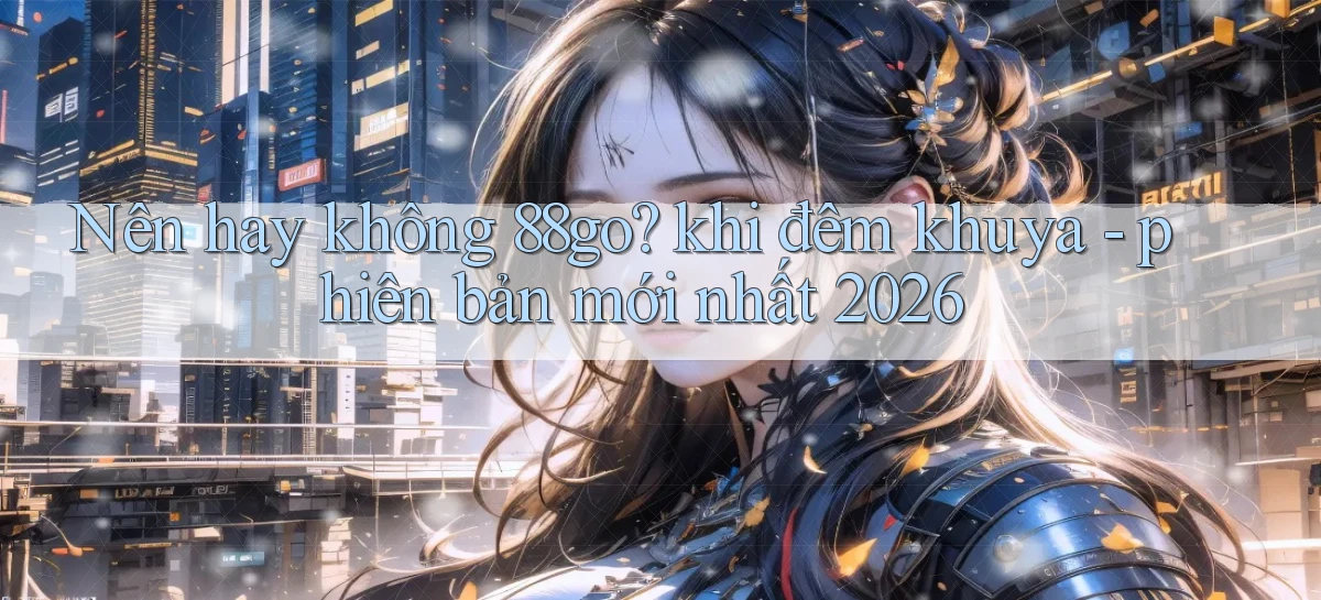 Nên hay không 88go khi đêm khuya   phiên bản mới nhất 2026