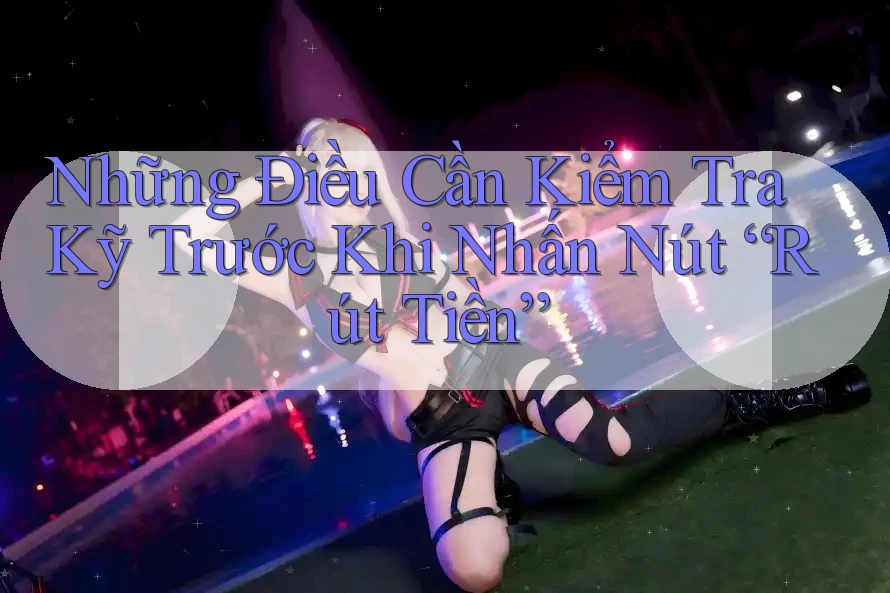 Những Điều Cần Kiểm Tra Kỹ Trước Khi Nhấn Nút “Rút Tiền”