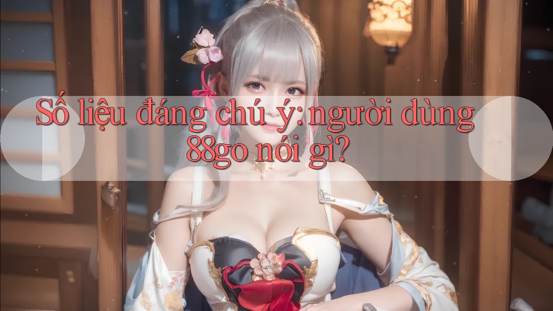 Số liệu đáng chú ý: người dùng 88go nói gì? Số liệu đáng chú ý: người dùng 88go nói gì?