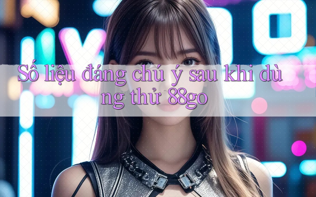 Số liệu đáng chú ý sau khi dùng thử 88go Số liệu đáng chú ý sau khi dùng thử 88go