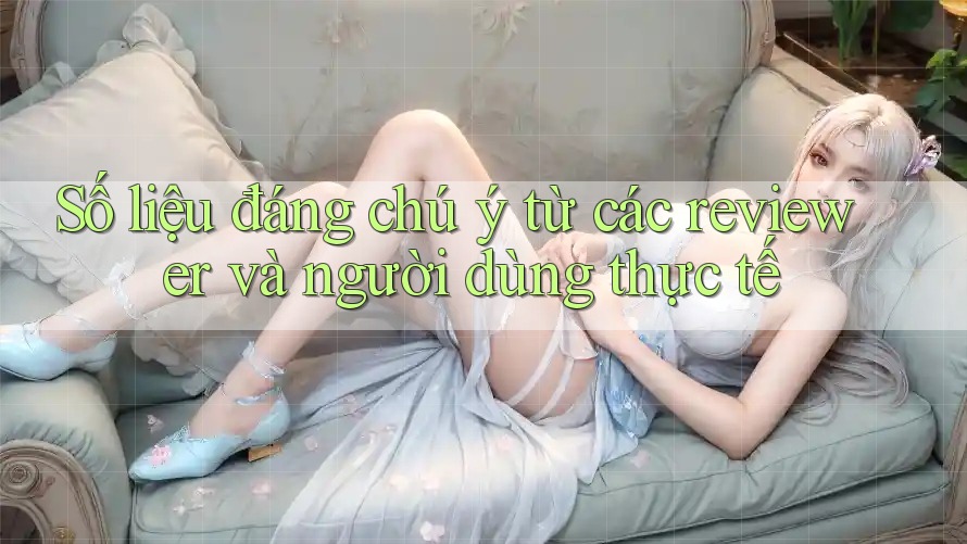 Số liệu đáng chú ý từ các reviewer và người dùng thực tế Số liệu đáng chú ý từ các reviewer và người dùng thực tế