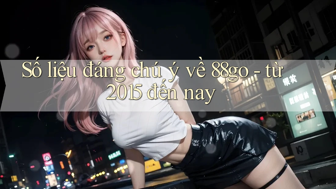Số liệu đáng chú ý về 88go - từ 2015 đến nay Số liệu đáng chú ý về 88go - từ 2015 đến nay