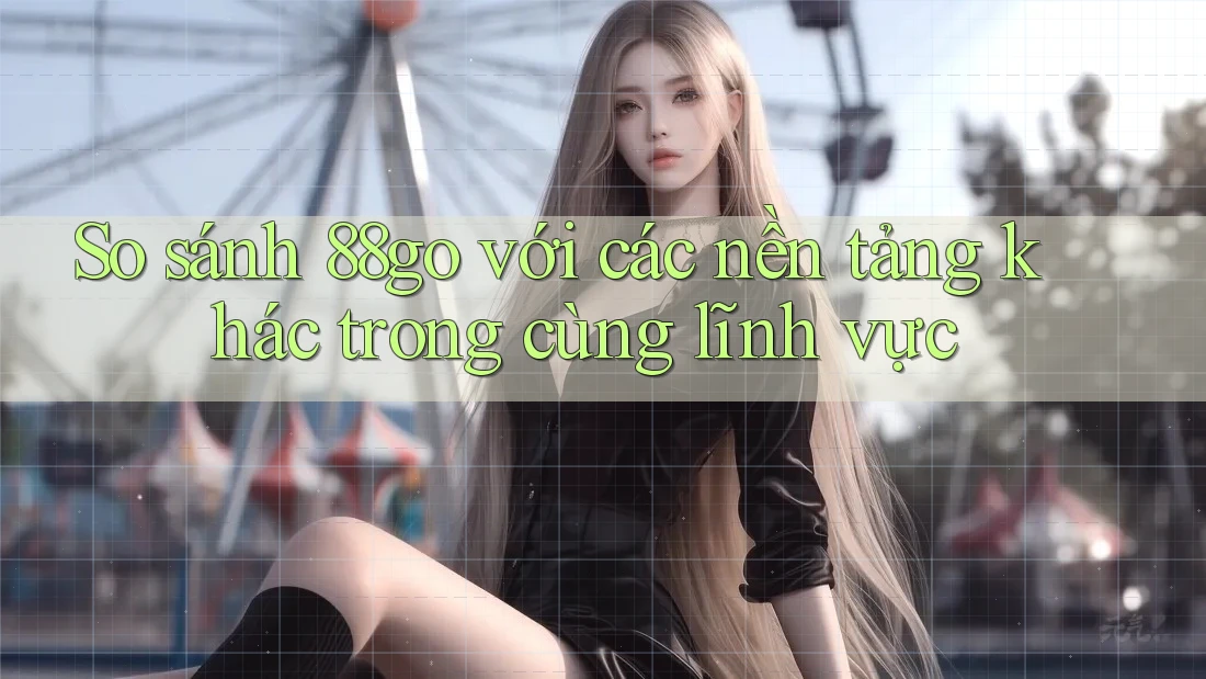 So sánh 88go với các nền tảng khác trong cùng lĩnh vực