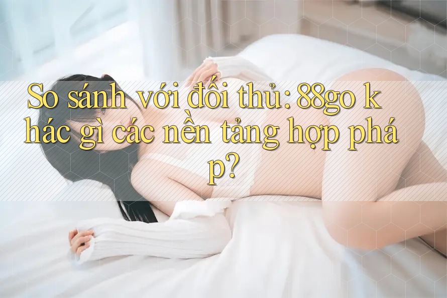So sánh với đối thủ: 88go khác gì các nền tảng hợp pháp? So sánh với đối thủ: 88go khác gì các nền tảng hợp pháp?