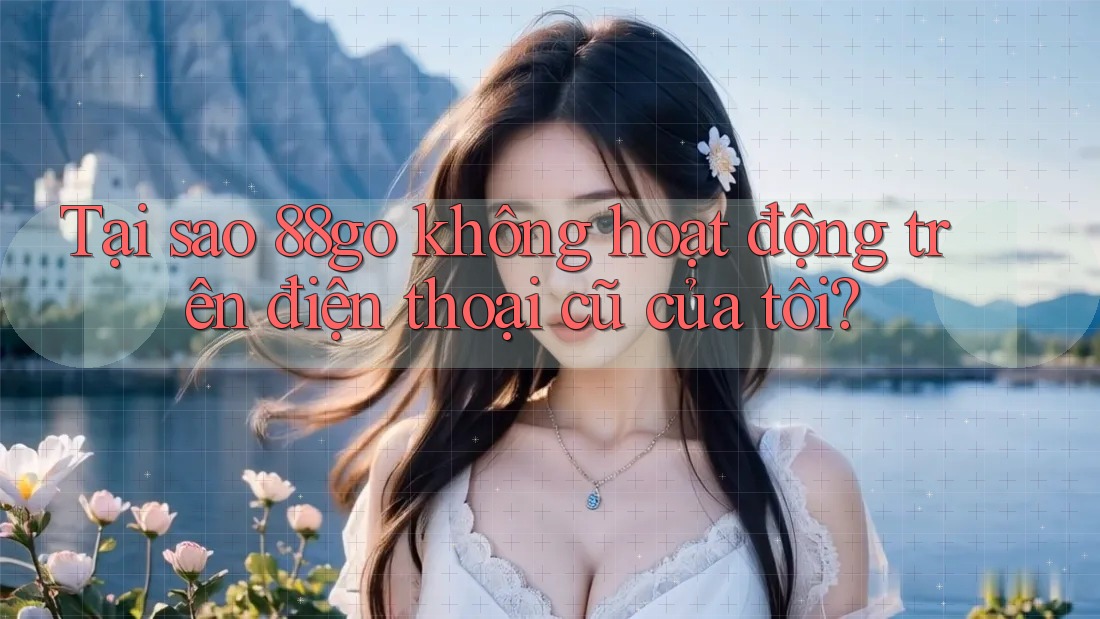 Tại sao 88go không hoạt động trên điện thoại cũ của tôi?
