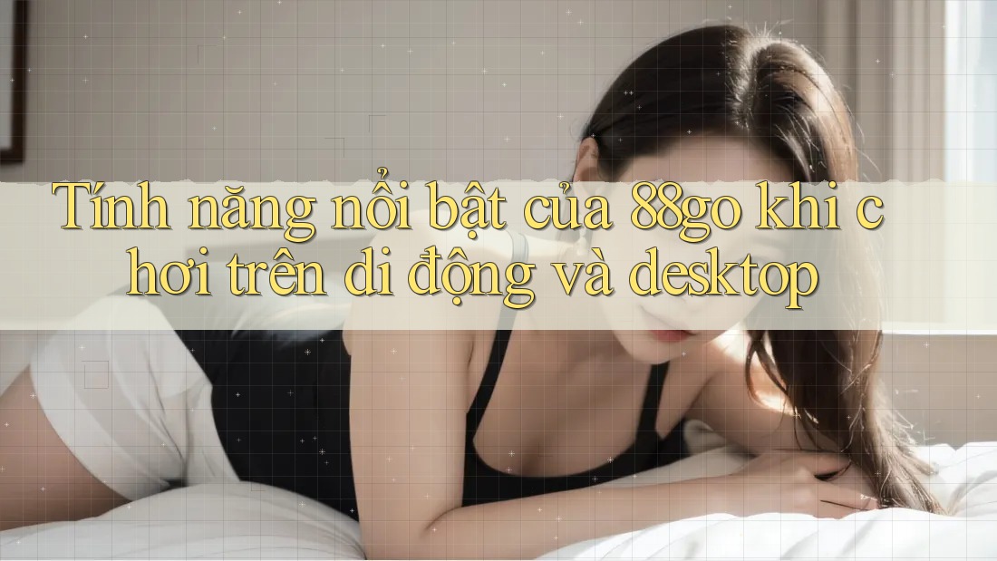 Tính năng nổi bật của 88go khi chơi trên di động và desktop Tính năng nổi bật của 88go khi chơi trên di động và desktop