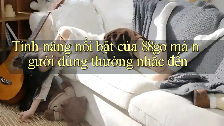 Tính năng nổi bật của 88go mà người dùng thường nhắc đến Tính năng nổi bật của 88go mà người dùng thường nhắc đến