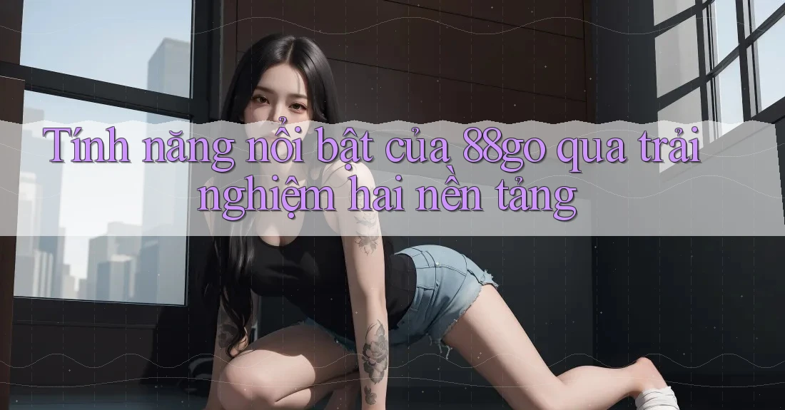 Tính năng nổi bật của 88go qua trải nghiệm hai nền tảng Tính năng nổi bật của 88go qua trải nghiệm hai nền tảng