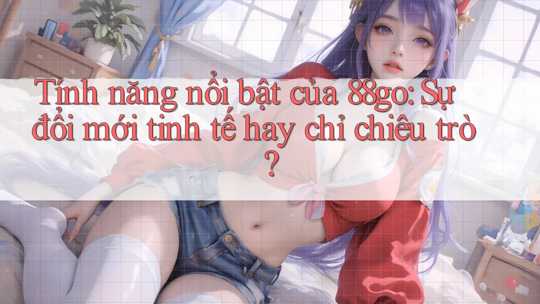Tính năng nổi bật của 88go: Sự đổi mới tinh tế hay chỉ chiêu trò?