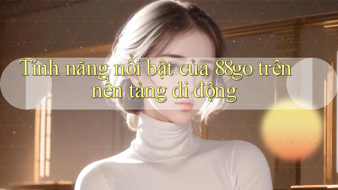 Tính năng nổi bật của 88go trên nền tảng di động Tính năng nổi bật của 88go trên nền tảng di động
