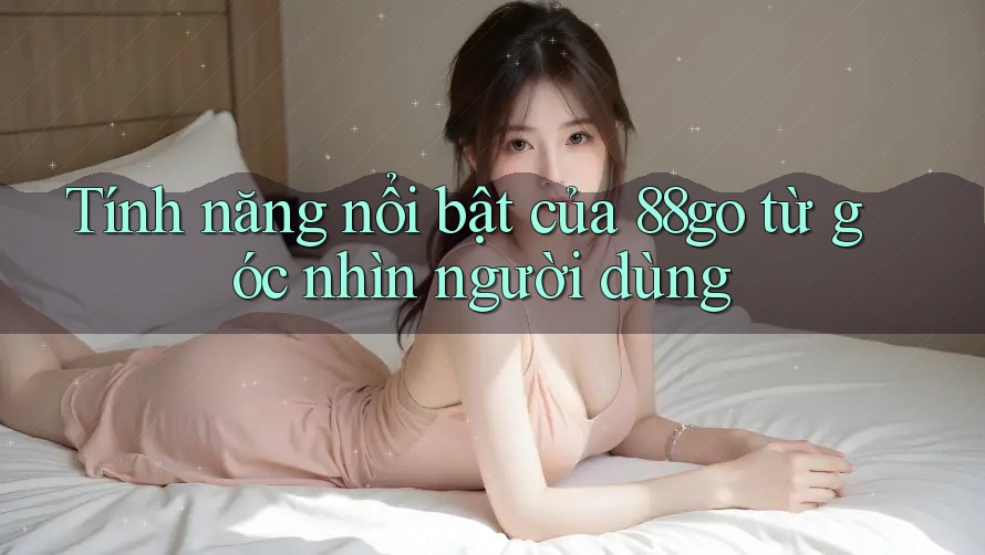 Tính năng nổi bật của 88go từ góc nhìn người dùng Tính năng nổi bật của 88go từ góc nhìn người dùng
