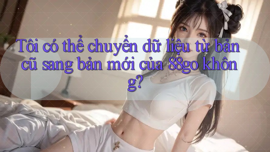 Tôi có thể chuyển dữ liệu từ bản cũ sang bản mới của 88go không? Tôi có thể chuyển dữ liệu từ bản cũ sang bản mới của 88go không?