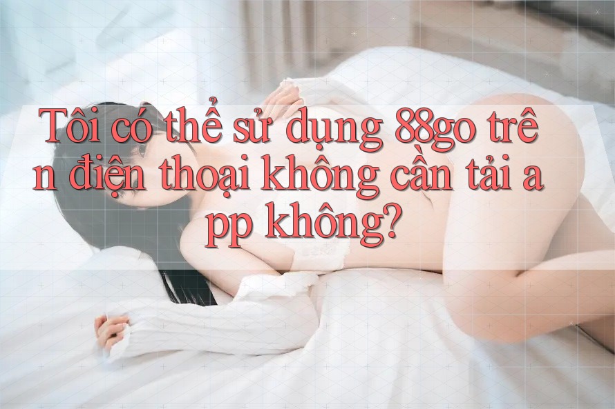 Tôi có thể sử dụng 88go trên điện thoại không cần tải app không? Tôi có thể sử dụng 88go trên điện thoại không cần tải app không?