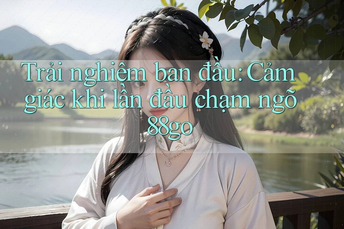 Trải nghiệm ban đầu: Cảm giác khi lần đầu chạm ngõ 88go Trải nghiệm ban đầu: Cảm giác khi lần đầu chạm ngõ 88go