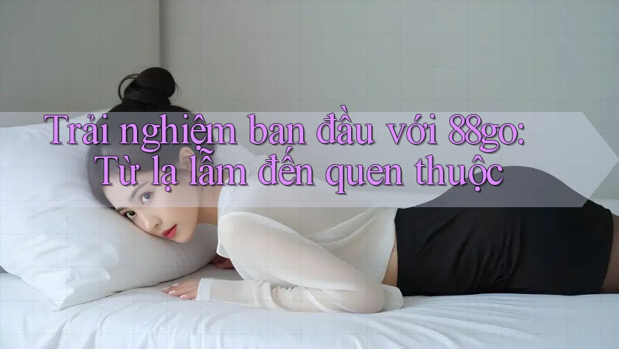 Trải nghiệm ban đầu với 88go: Từ lạ lẫm đến quen thuộc Trải nghiệm ban đầu với 88go: Từ lạ lẫm đến quen thuộc